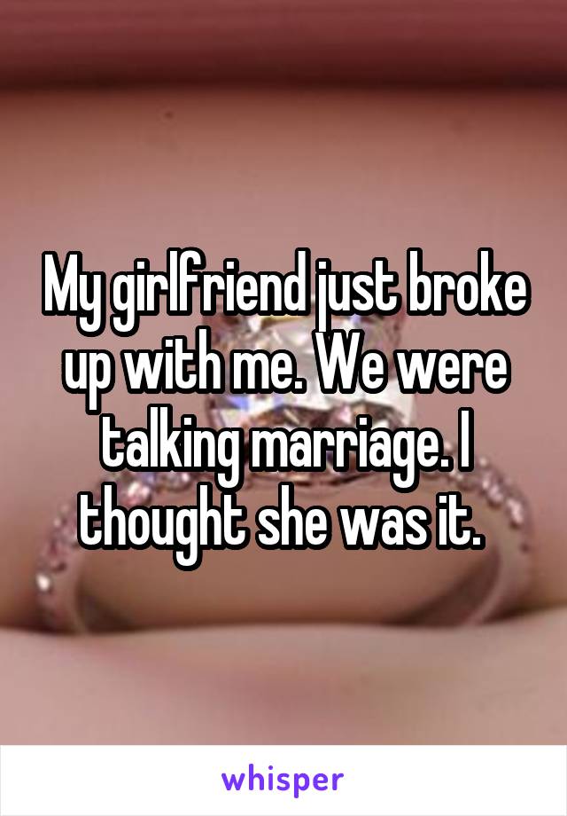 My girlfriend just broke up with me. We were talking marriage. I thought she was it. 
