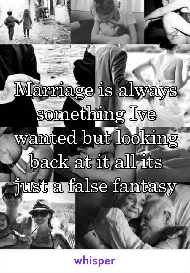 Marriage is always something Ive wanted but looking back at it all its just a false fantasy