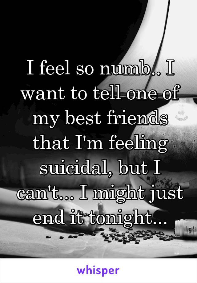 I feel so numb.. I want to tell one of my best friends that I'm feeling suicidal, but I can't... I might just end it tonight...