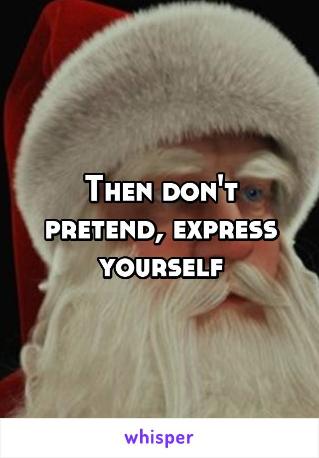 Then don't pretend, express yourself