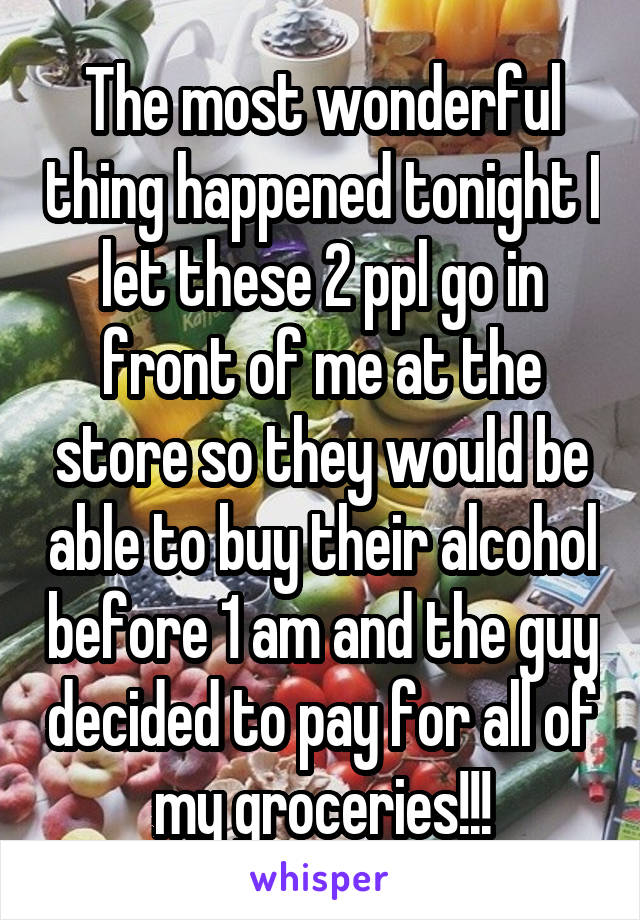 The most wonderful thing happened tonight I let these 2 ppl go in front of me at the store so they would be able to buy their alcohol before 1 am and the guy decided to pay for all of my groceries!!!