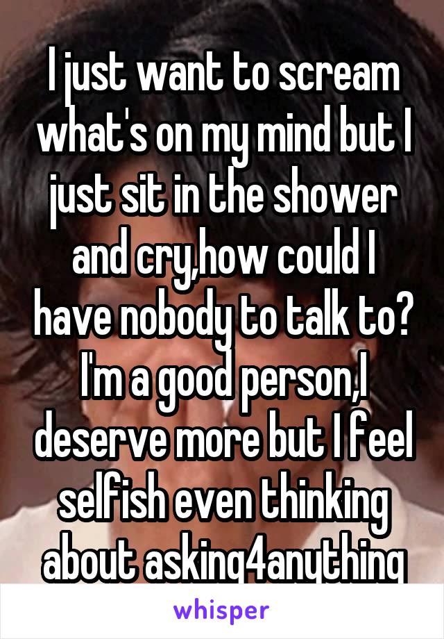 I just want to scream what's on my mind but I just sit in the shower and cry,how could I have nobody to talk to? I'm a good person,I deserve more but I feel selfish even thinking about asking4anything