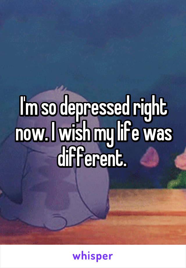 I'm so depressed right now. I wish my life was different. 