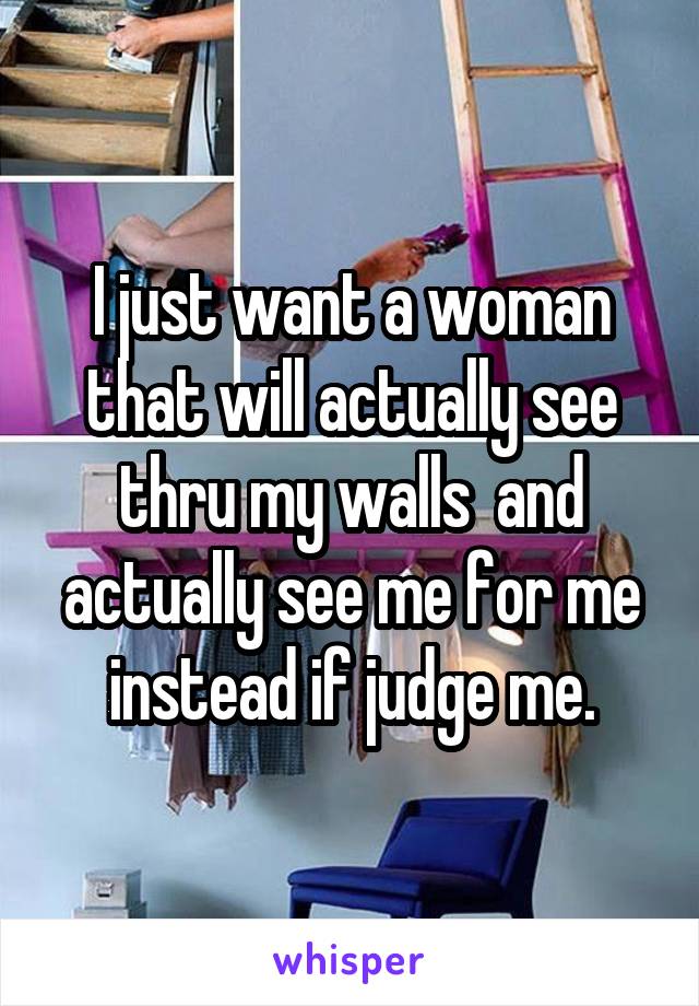 I just want a woman that will actually see thru my walls  and actually see me for me instead if judge me.