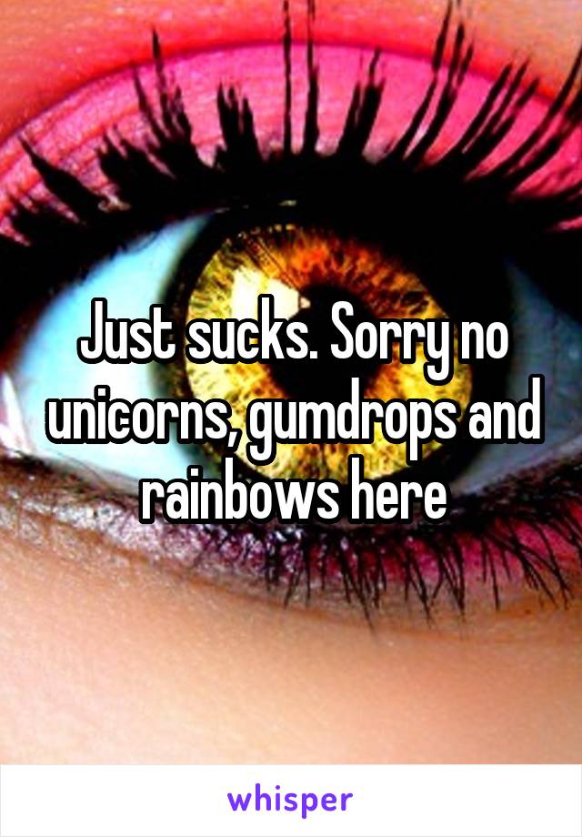 Just sucks. Sorry no unicorns, gumdrops and rainbows here