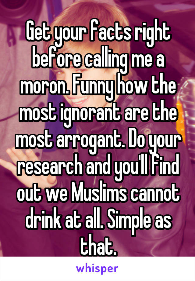 Get your facts right before calling me a moron. Funny how the most ignorant are the most arrogant. Do your research and you'll find out we Muslims cannot drink at all. Simple as that.