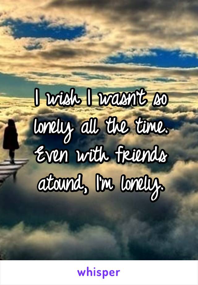 I wish I wasn't so lonely all the time. Even with friends atound, I'm lonely.