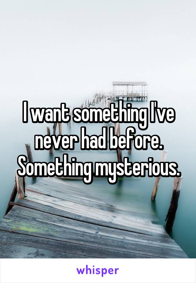 I want something I've never had before. Something mysterious.