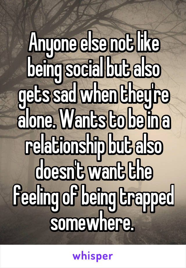 Anyone else not like being social but also gets sad when they're alone. Wants to be in a relationship but also doesn't want the feeling of being trapped somewhere. 