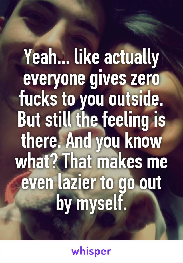 Yeah... like actually everyone gives zero fucks to you outside. But still the feeling is there. And you know what? That makes me even lazier to go out by myself.