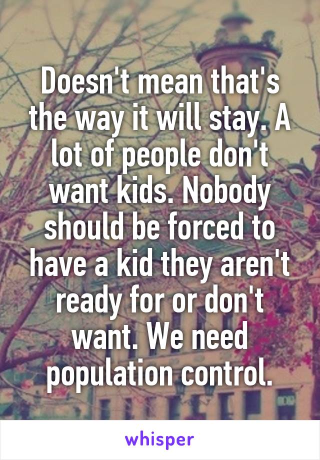 Doesn't mean that's the way it will stay. A lot of people don't want kids. Nobody should be forced to have a kid they aren't ready for or don't want. We need population control.