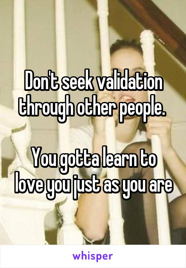 Don't seek validation through other people. 

You gotta learn to love you just as you are