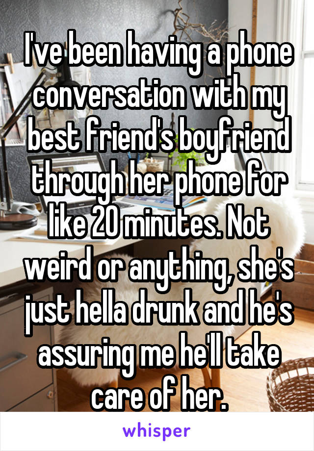 I've been having a phone conversation with my best friend's boyfriend through her phone for like 20 minutes. Not weird or anything, she's just hella drunk and he's assuring me he'll take care of her.