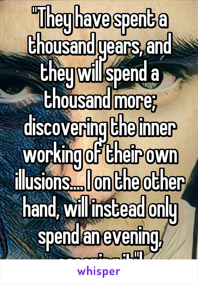 "They have spent a thousand years, and they will spend a thousand more; discovering the inner working of their own illusions.... I on the other hand, will instead only spend an evening, escaping it"!