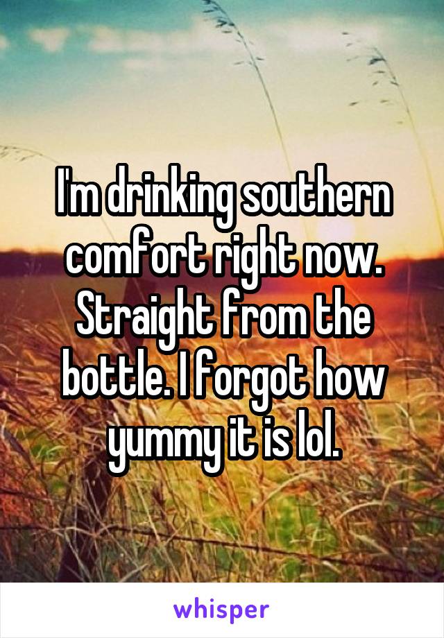 I'm drinking southern comfort right now. Straight from the bottle. I forgot how yummy it is lol.