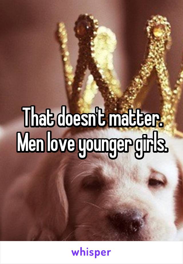 That doesn't matter. Men love younger girls.