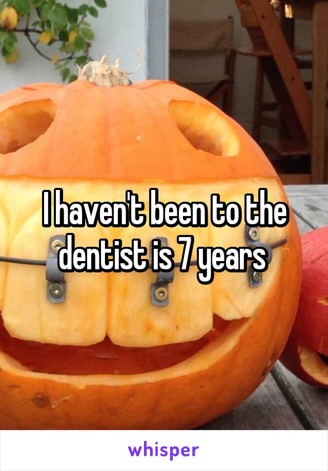 I haven't been to the dentist is 7 years 