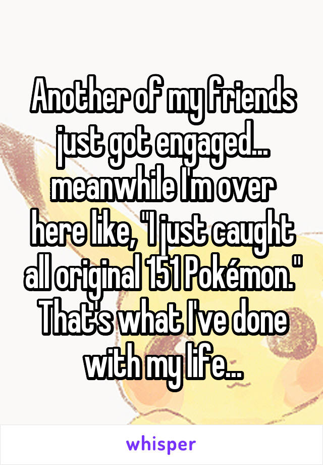 Another of my friends just got engaged... meanwhile I'm over here like, "I just caught all original 151 Pokémon." That's what I've done with my life...