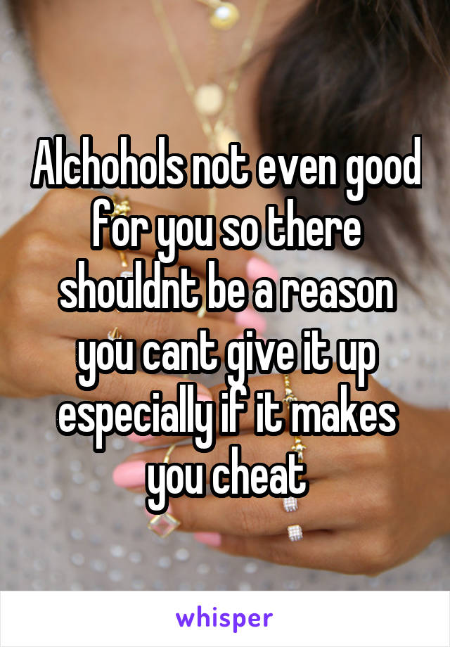 Alchohols not even good for you so there shouldnt be a reason you cant give it up especially if it makes you cheat