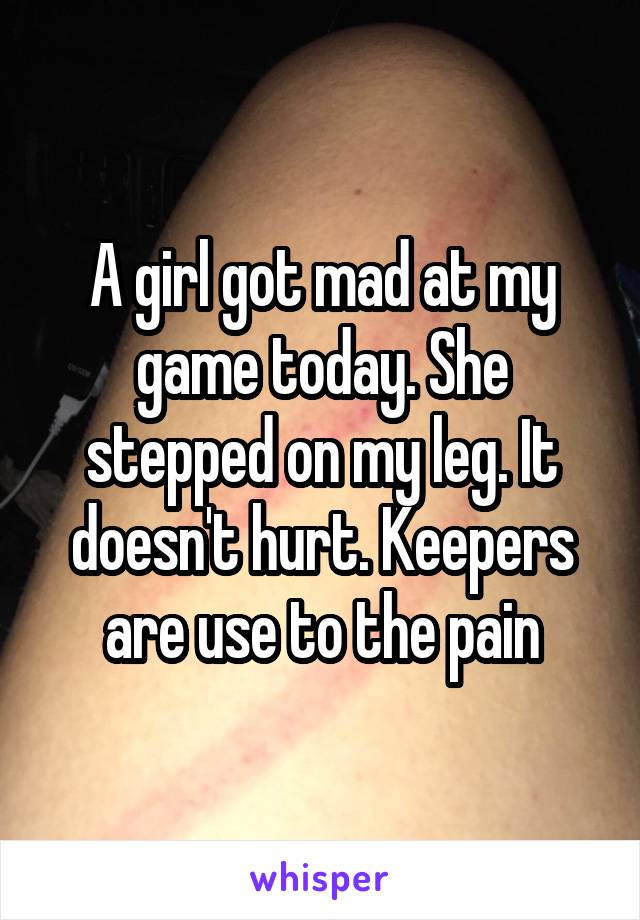 A girl got mad at my game today. She stepped on my leg. It doesn't hurt. Keepers are use to the pain