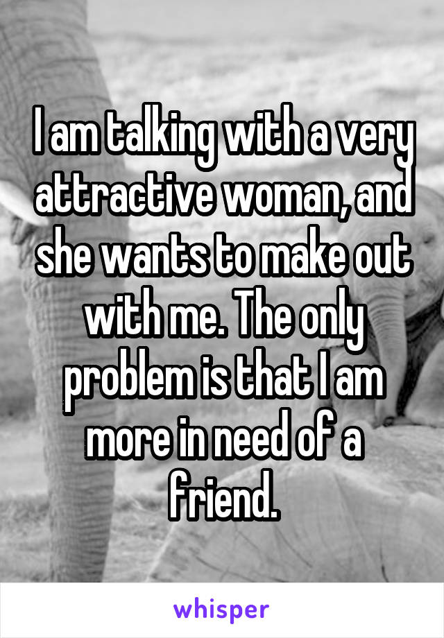 I am talking with a very attractive woman, and she wants to make out with me. The only problem is that I am more in need of a friend.