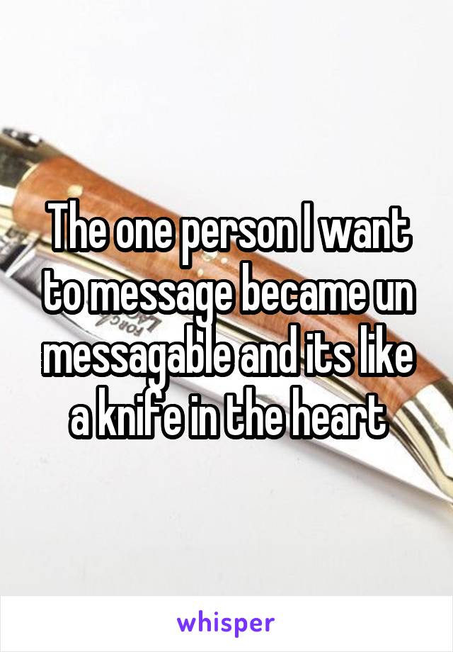 The one person I want to message became un messagable and its like a knife in the heart