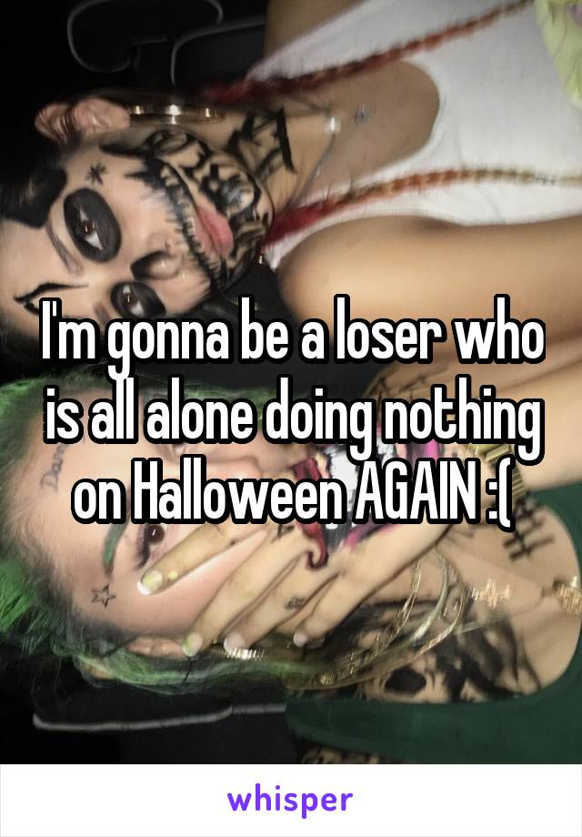 I'm gonna be a loser who is all alone doing nothing on Halloween AGAIN :(