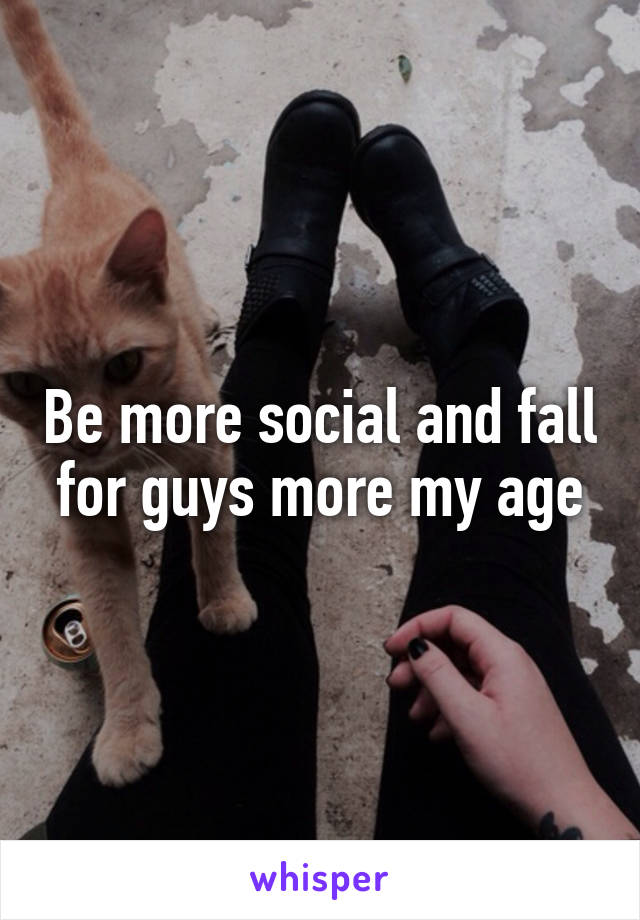 Be more social and fall for guys more my age