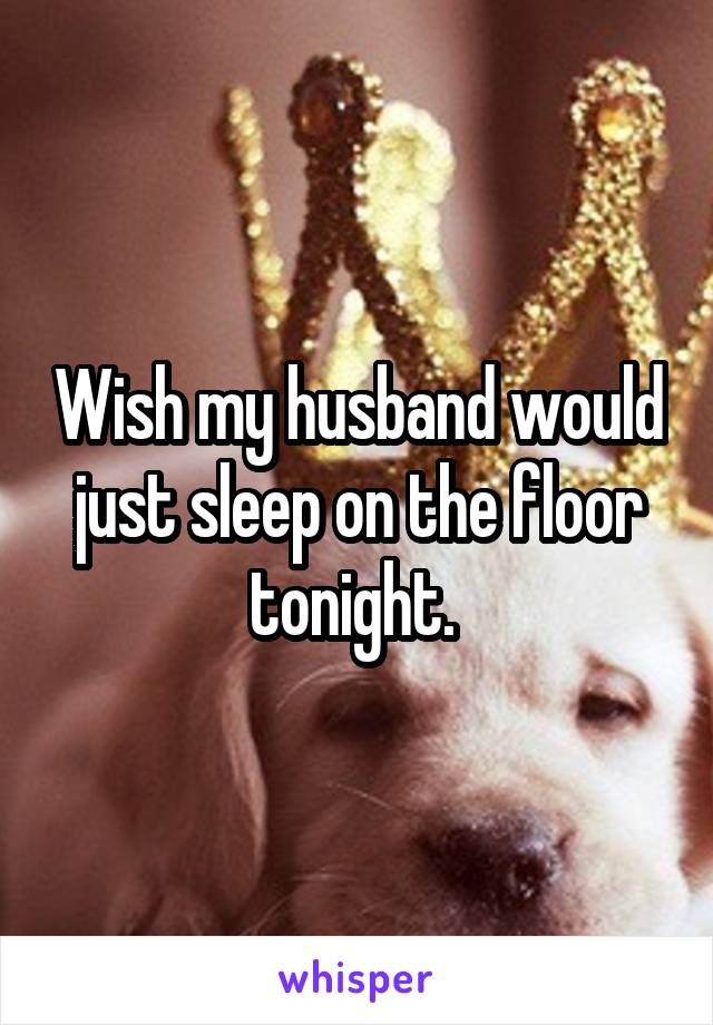 Wish my husband would just sleep on the floor tonight. 