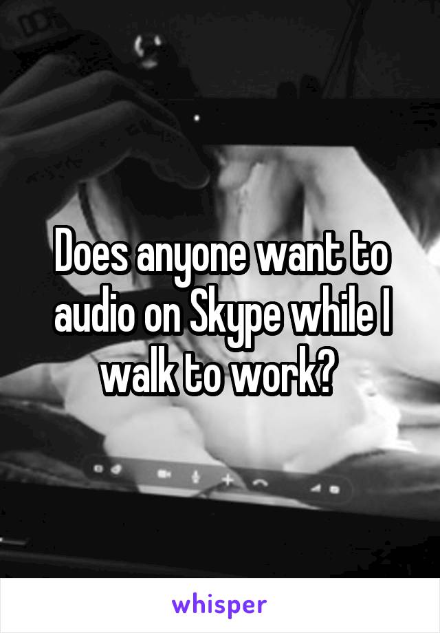 Does anyone want to audio on Skype while I walk to work? 