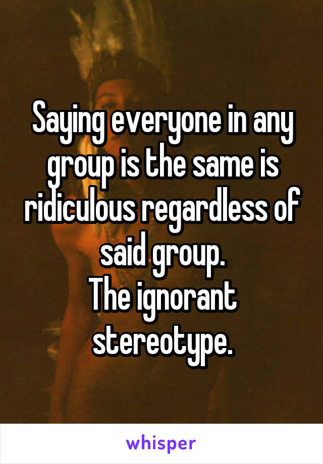 Saying everyone in any group is the same is ridiculous regardless of said group.
The ignorant stereotype.