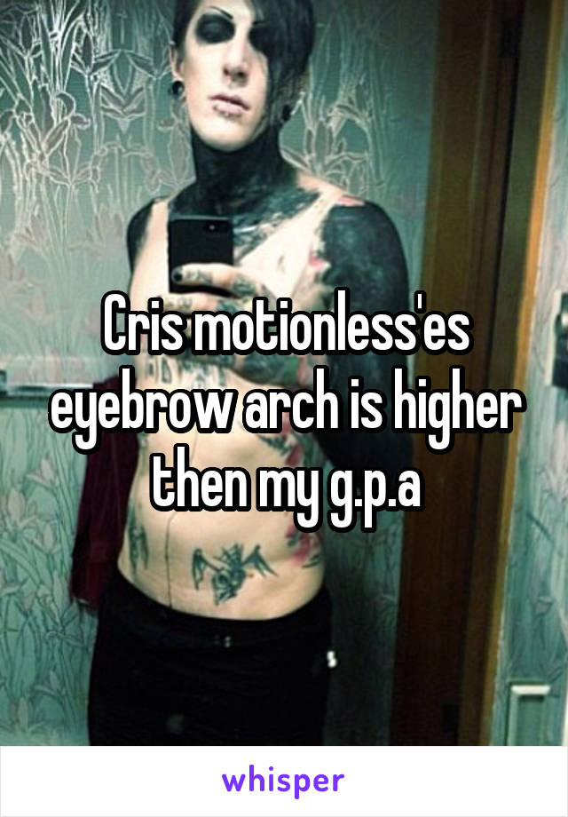 Cris motionless'es eyebrow arch is higher then my g.p.a