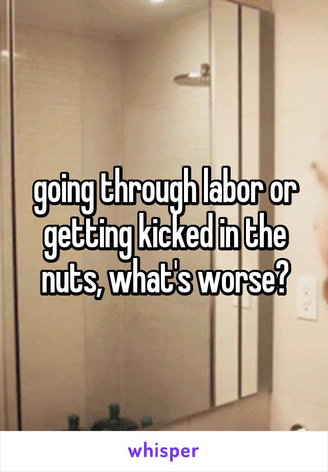 going through labor or getting kicked in the nuts, what's worse?