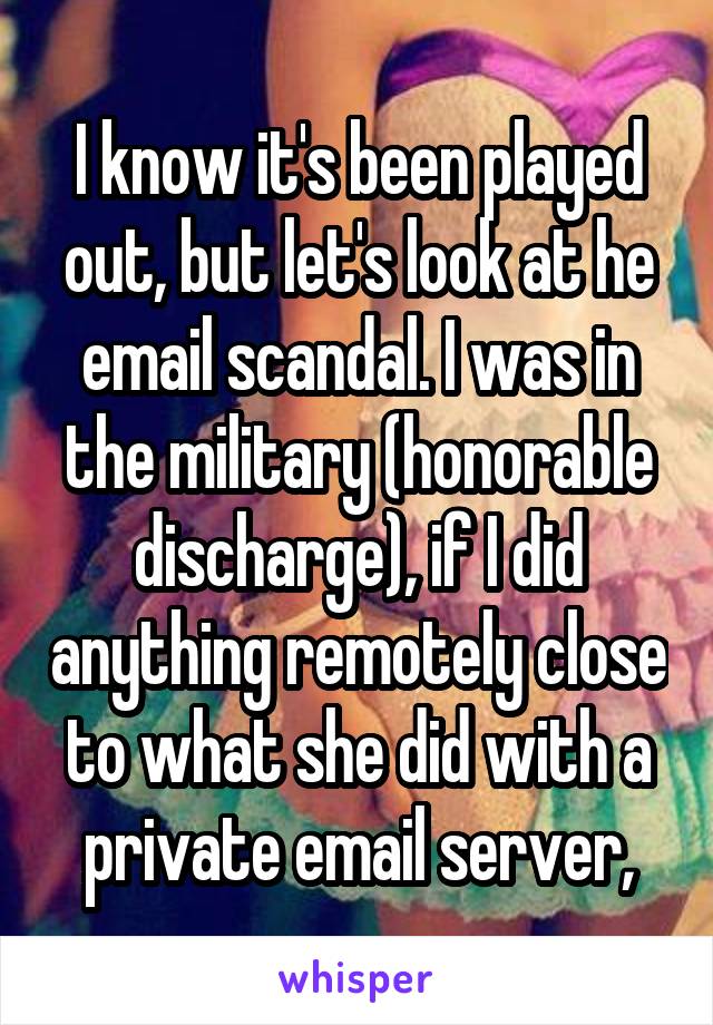 I know it's been played out, but let's look at he email scandal. I was in the military (honorable discharge), if I did anything remotely close to what she did with a private email server,