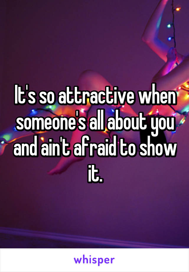 It's so attractive when someone's all about you and ain't afraid to show it.