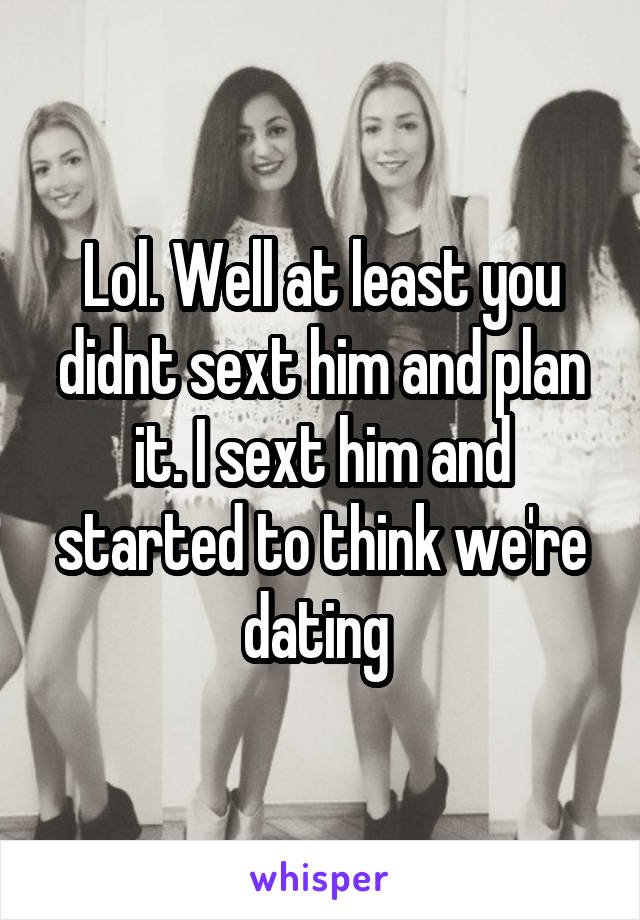 Lol. Well at least you didnt sext him and plan it. I sext him and started to think we're dating 