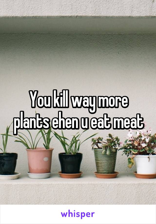 You kill way more plants ehen u eat meat