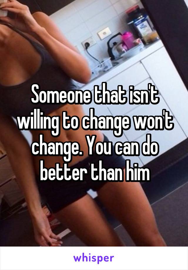 Someone that isn't willing to change won't change. You can do better than him