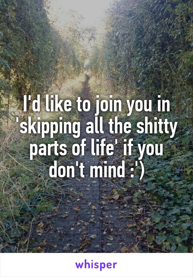 I'd like to join you in 'skipping all the shitty parts of life' if you don't mind :')