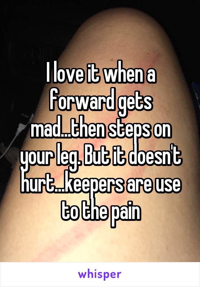 I love it when a forward gets mad...then steps on your leg. But it doesn't hurt...keepers are use to the pain