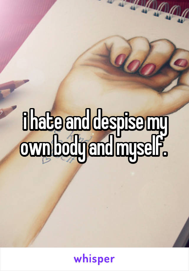 i hate and despise my own body and myself. 