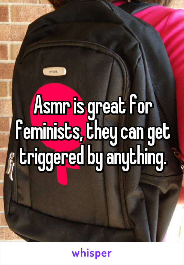 Asmr is great for feminists, they can get triggered by anything.