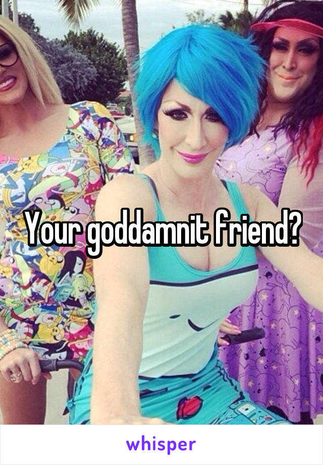 Your goddamnit friend?