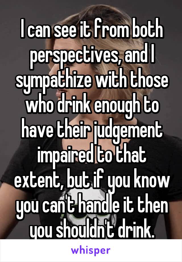 I can see it from both perspectives, and I sympathize with those who drink enough to have their judgement impaired to that extent, but if you know you can't handle it then you shouldn't drink.