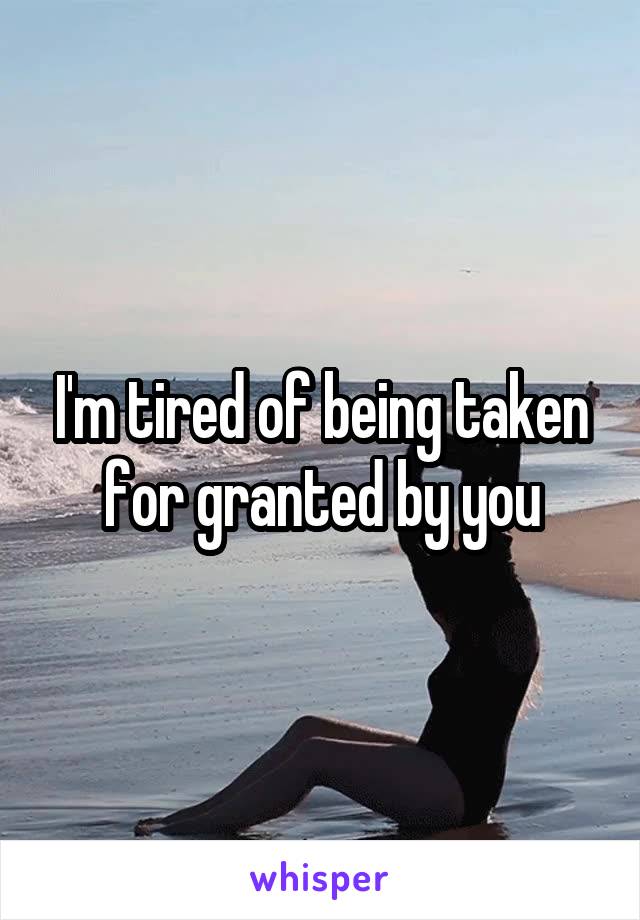 I'm tired of being taken for granted by you