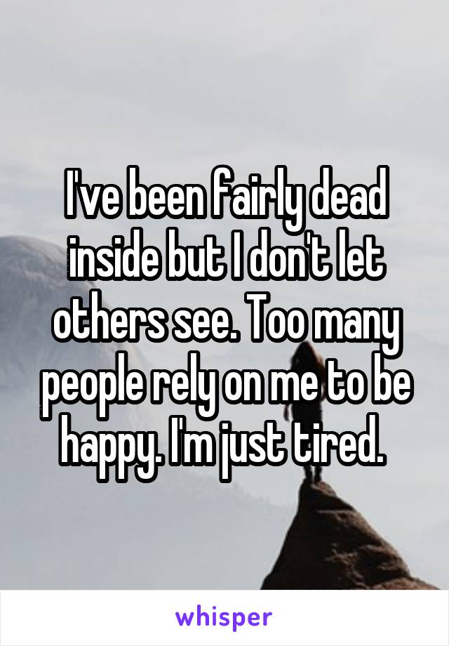 I've been fairly dead inside but I don't let others see. Too many people rely on me to be happy. I'm just tired. 