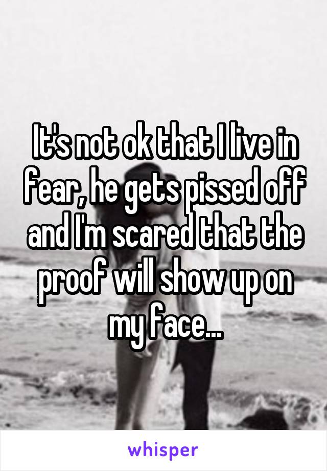 It's not ok that I live in fear, he gets pissed off and I'm scared that the proof will show up on my face...