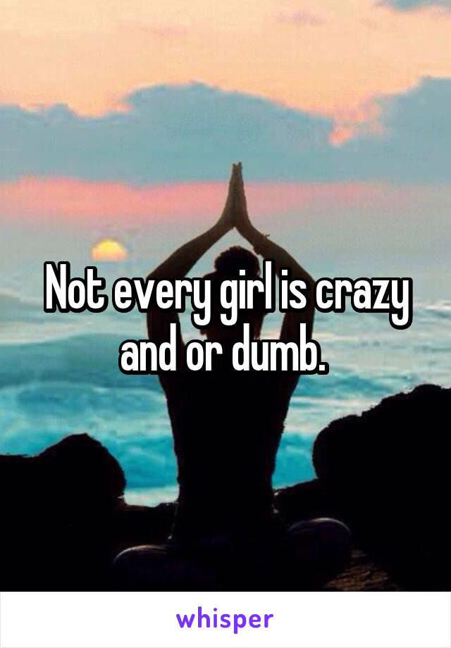 Not every girl is crazy and or dumb. 