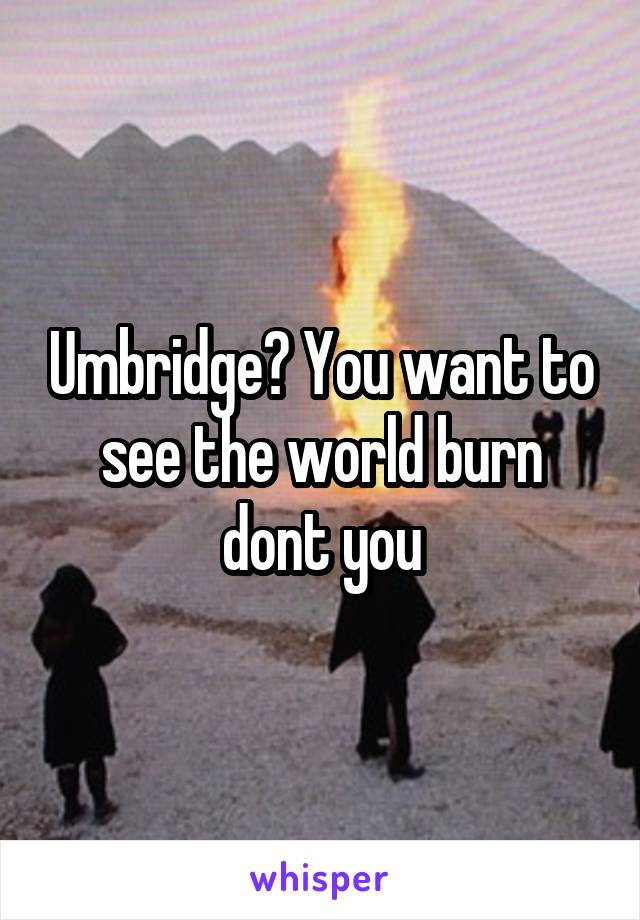 Umbridge? You want to see the world burn dont you