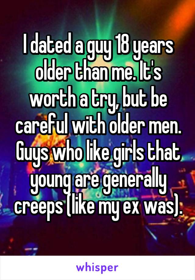 I dated a guy 18 years older than me. It's worth a try, but be careful with older men. Guys who like girls that young are generally creeps (like my ex was). 